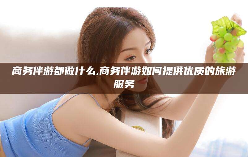 广元商务伴游都做什么,商务伴游如何提供优质的旅游服务