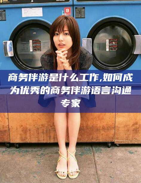 广元商务伴游是什么工作,如何成为优秀的商务伴游语言沟通专家