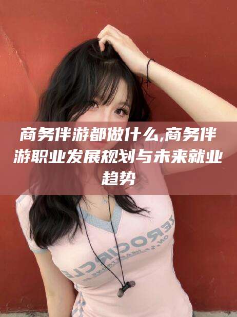 广元商务伴游都做什么,商务伴游职业发展规划与未来就业趋势