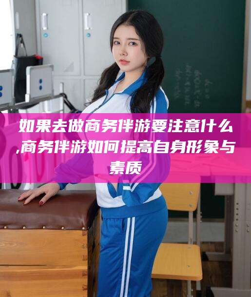 广元如果去做商务伴游要注意什么,商务伴游如何提高自身形象与素质