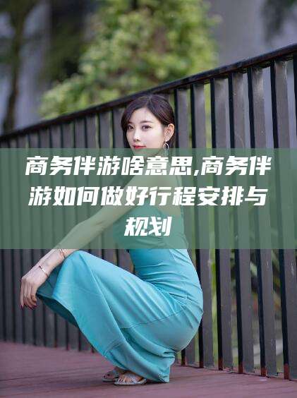 商务伴游啥意思,商务伴游如何做好行程安排与规划