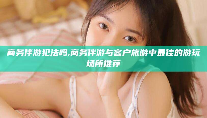 广元商务伴游犯法吗,商务伴游与客户旅游中最佳的游玩场所推荐