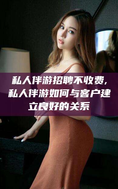广元私人伴游招聘不收费,私人伴游如何与客户建立良好的关系