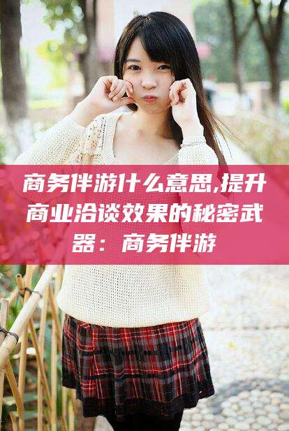 广元商务伴游什么意思,提升商业洽谈效果的秘密武器：商务伴游