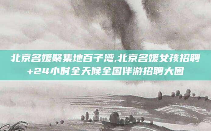 广元北京名媛聚集地百子湾,北京名媛女孩招聘+24小时全天候全国伴游招聘大圈