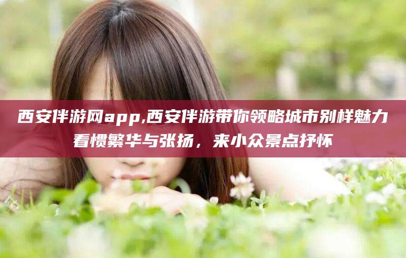广元西安伴游网app,西安伴游带你领略城市别样魅力看惯繁华与张扬，来小众景点抒怀