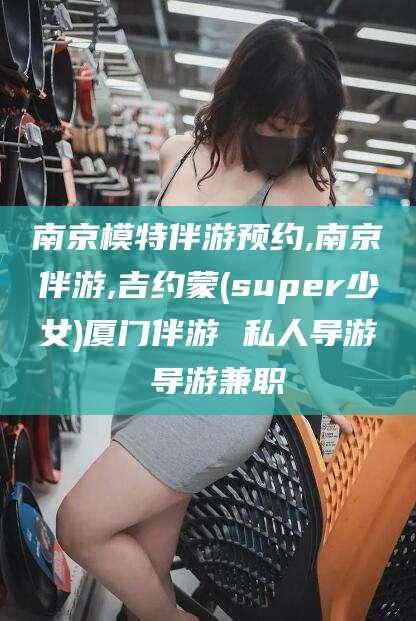 广元南京模特伴游预约,南京伴游,吉约蒙(super少女)厦门伴游 私人导游 导游兼职