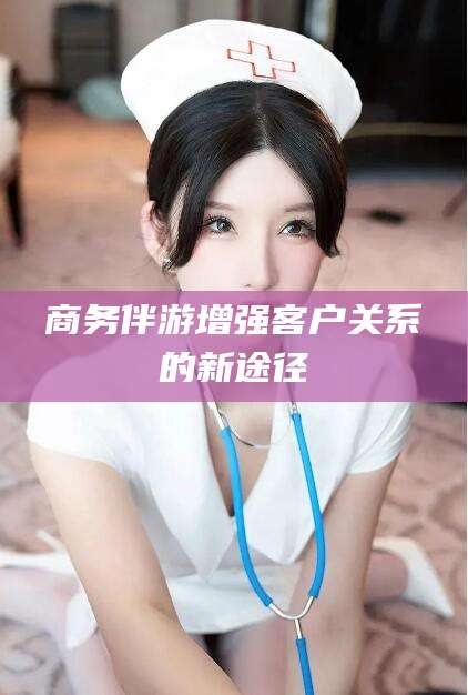 广元商务伴游增强客户关系的新途径