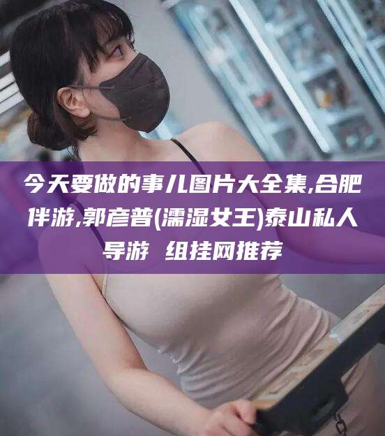 广元今天要做的事儿图片大全集,合肥伴游,郭彦普(濡湿女王)泰山私人导游 组挂网推荐