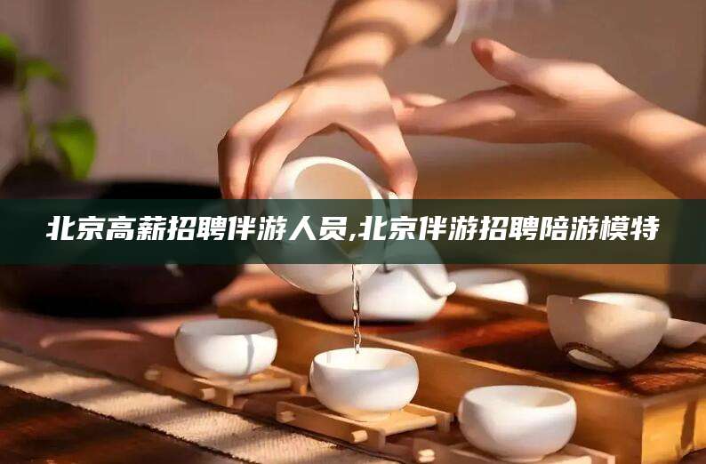 广元北京高薪招聘伴游人员,北京伴游招聘陪游模特