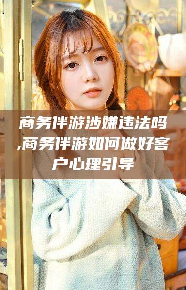 广元商务伴游涉嫌违法吗,商务伴游如何做好客户心理引导