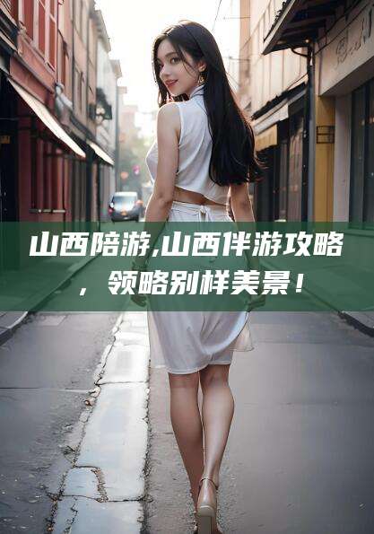 广元山西陪游,山西伴游攻略，领略别样美景！