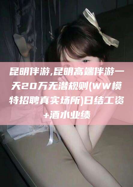 广元昆明伴游,昆明高端伴游一天20万无潜规则(WW模特招聘真实场所)日结工资+酒水业绩