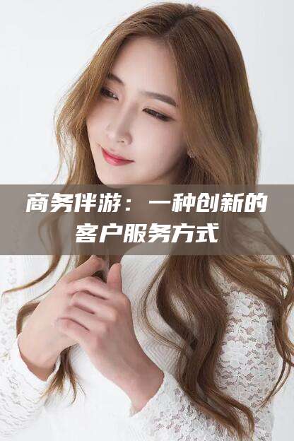 广元商务伴游：一种创新的客户服务方式