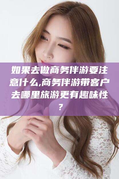 广元如果去做商务伴游要注意什么,商务伴游带客户去哪里旅游更有趣味性？