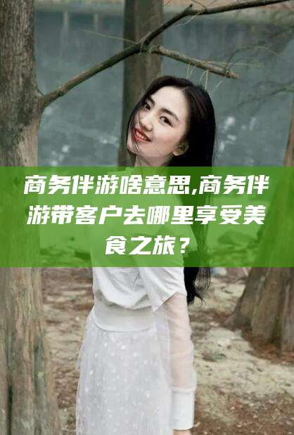 广元商务伴游啥意思,商务伴游带客户去哪里享受美食之旅？