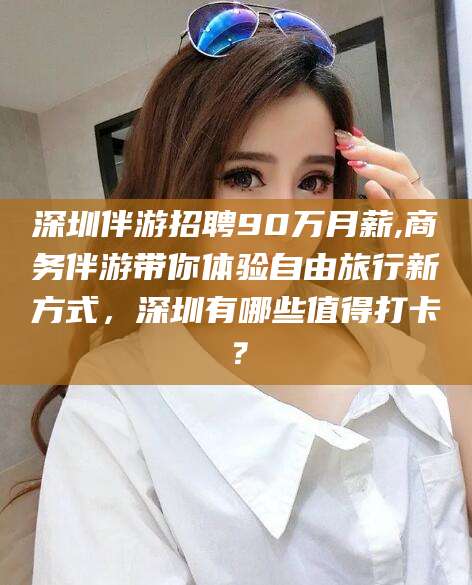 广元深圳伴游招聘90万月薪,商务伴游带你体验自由旅行新方式，深圳有哪些值得打卡？
