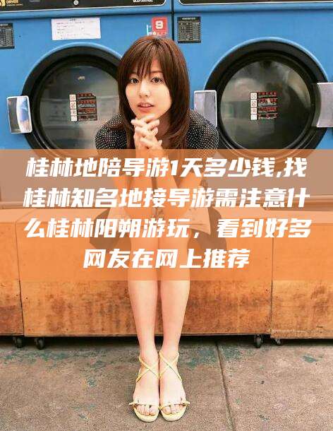 广元桂林地陪导游1天多少钱,找桂林知名地接导游需注意什么桂林阳朔游玩，看到好多网友在网上推荐