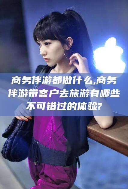 广元商务伴游都做什么,商务伴游带客户去旅游有哪些不可错过的体验?