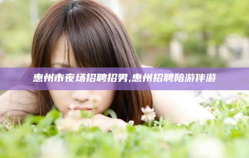 广元惠州市夜场招聘招男,惠州招聘陪游伴游