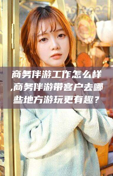 广元商务伴游工作怎么样,商务伴游带客户去哪些地方游玩更有趣？