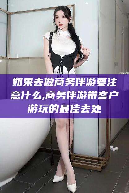 广元如果去做商务伴游要注意什么,商务伴游带客户游玩的最佳去处