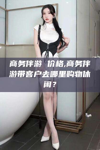 广元商务伴游 价格,商务伴游带客户去哪里购物休闲？