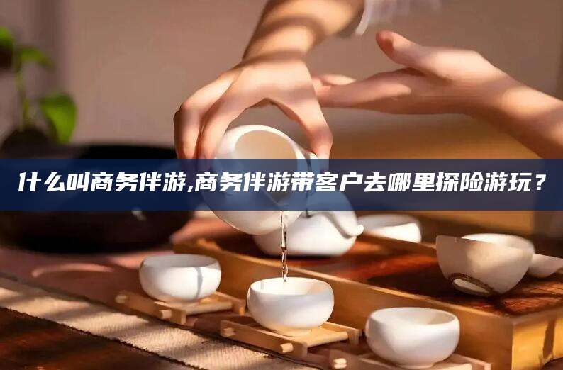 广元什么叫商务伴游,商务伴游带客户去哪里探险游玩？