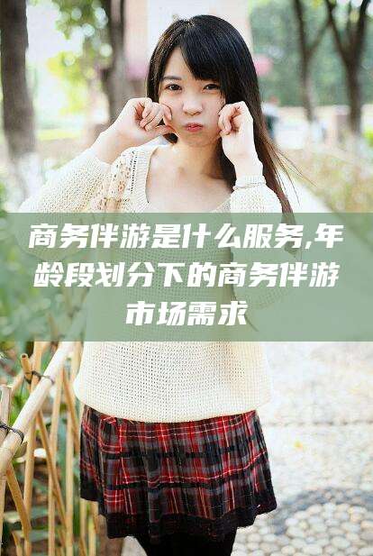 广元商务伴游是什么服务,年龄段划分下的商务伴游市场需求