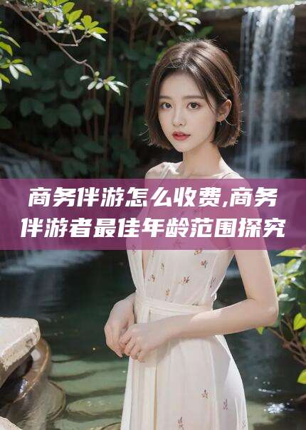 广元商务伴游怎么收费,商务伴游者最佳年龄范围探究