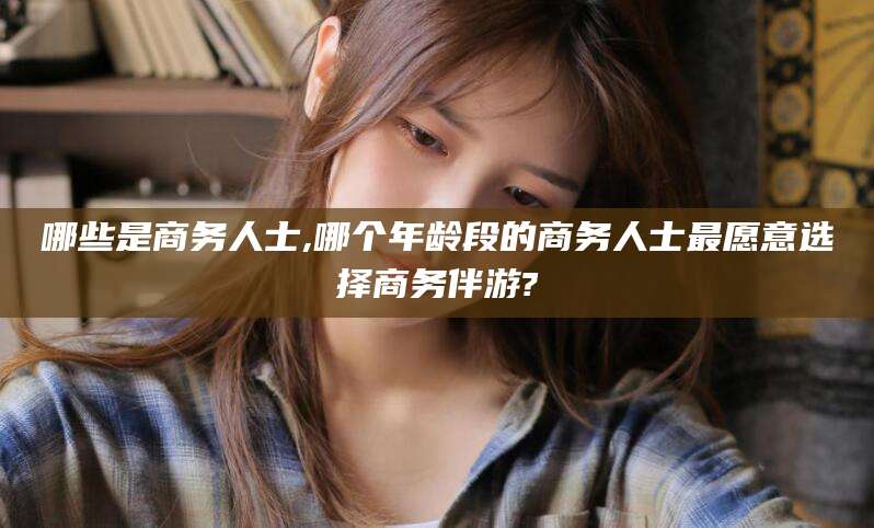 广元哪些是商务人士,哪个年龄段的商务人士最愿意选择商务伴游?