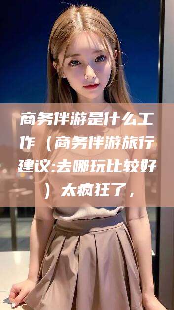 广元商务伴游是什么工作（商务伴游旅行建议:去哪玩比较好）太疯狂了，