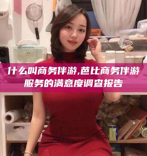 广元什么叫商务伴游,芭比商务伴游服务的满意度调查报告