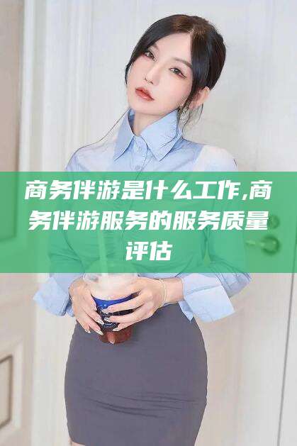 广元商务伴游是什么工作,商务伴游服务的服务质量评估
