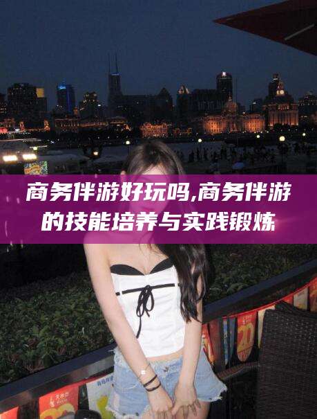 广元商务伴游好玩吗,商务伴游的技能培养与实践锻炼