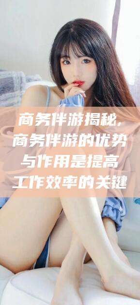 广元商务伴游揭秘,商务伴游的优势与作用是提高工作效率的关键