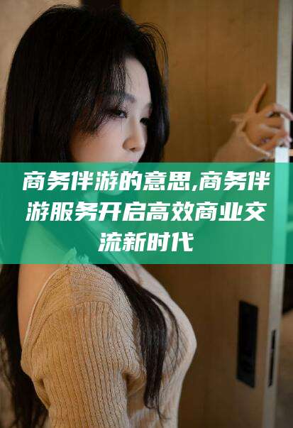 广元商务伴游的意思,商务伴游服务开启高效商业交流新时代