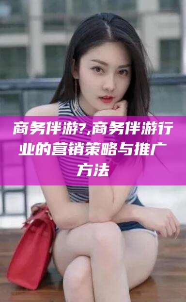 广元商务伴游?,商务伴游行业的营销策略与推广方法