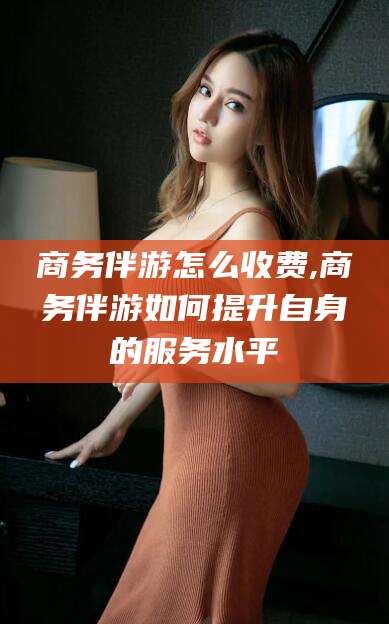 广元商务伴游怎么收费,商务伴游如何提升自身的服务水平