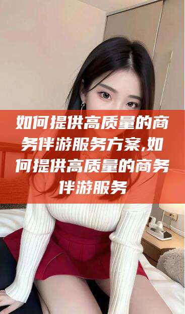 广元如何提供高质量的商务伴游服务方案,如何提供高质量的商务伴游服务